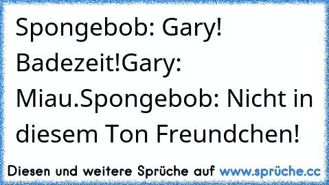 Spongebob: Gary! Badezeit!
Gary: Miau.
Spongebob: Nicht in diesem Ton Freundchen!