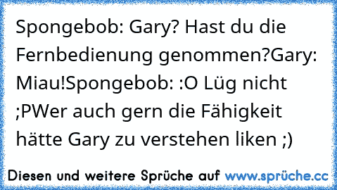 Spongebob: Gary? Hast du die Fernbedienung genommen?
Gary: Miau!
Spongebob: :O Lüg nicht ;P
Wer auch gern die Fähigkeit hätte Gary zu verstehen liken ;)