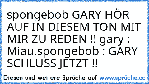spongebob GARY HÖR AUF IN DIESEM TON MIT MIR ZU REDEN !! 
gary : Miau.
spongebob : GARY SCHLUSS JETZT !!