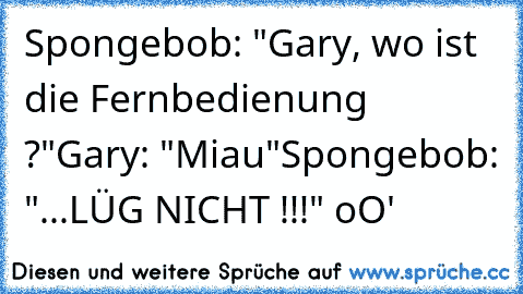 Spongebob: "Gary, wo ist die Fernbedienung ?"
Gary: "Miau"
Spongebob: "...LÜG NICHT !!!" oO'