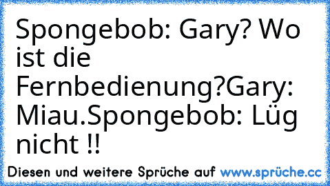 Spongebob: Gary? Wo ist die Fernbedienung?
Gary: Miau.
Spongebob: Lüg nicht !!