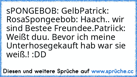 sPONGEBOB: Gelb
Patrick: Rosa
Spongeebob: Haach.. wir sind Bestee Freundee.
Patriick: Weißt duu. Bevor ich meine Unterhose
gekauft hab war sie weiß.! :DD