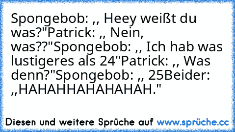 Spongebob: ,, Heey weißt du was?"
Patrick: ,, Nein, was??"
Spongebob: ,, Ich hab was lustigeres als 24"
Patrick: ,, Was denn?"
Spongebob: ,, 25
Beider: ,,HAHAHHAHAHAHAH."