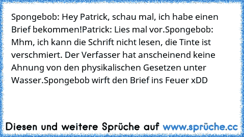 Spongebob: Hey Patrick, schau mal, ich habe einen Brief bekommen!
Patrick: Lies mal vor.
Spongebob: Mhm, ich kann die Schrift nicht lesen, die Tinte ist verschmiert. Der Verfasser hat anscheinend keine Ahnung von den physikalischen Gesetzen unter Wasser.
Spongebob wirft den Brief ins Feuer xDD