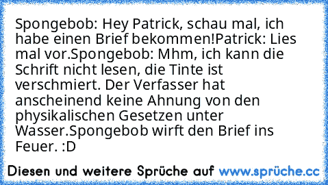 Spongebob: Hey Patrick, schau mal, ich habe einen Brief bekommen!
Patrick: Lies mal vor.
Spongebob: Mhm, ich kann die Schrift nicht lesen, die Tinte ist verschmiert. Der Verfasser hat anscheinend keine Ahnung von den physikalischen Gesetzen unter Wasser.
Spongebob wirft den Brief ins Feuer. :D