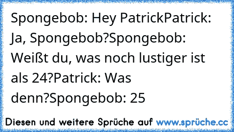 Spongebob: Hey Patrick
Patrick: Ja, Spongebob?
Spongebob: Weißt du, was noch lustiger ist als 24?
Patrick: Was denn?
Spongebob: 25