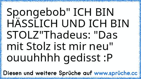 Spongebob" ICH BIN HÄSSLICH UND ICH BIN STOLZ"
Thadeus: "Das mit Stolz ist mir neu" 
ouuuhhhh gedisst :P