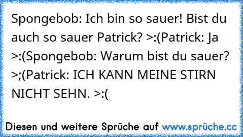 Spongebob: Ich bin so sauer! Bist du auch so sauer Patrick? >:(
Patrick: Ja >:(
Spongebob: Warum bist du sauer? >;(
Patrick: ICH KANN MEINE STIRN NICHT SEHN. >:(