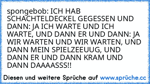 spongebob: ICH HAB SCHACHTELDECKEL GEGESSEN UND DANN: JA ICH WARTE UND ICH WARTE, UND DANN ER UND DANN: JA WIR WARTEN UND WIR WARTEN, UND DANN MEIN SPIELZEEUUG, UND DANN ER UND DANN KRAM UND DANN DAAAASSS!!