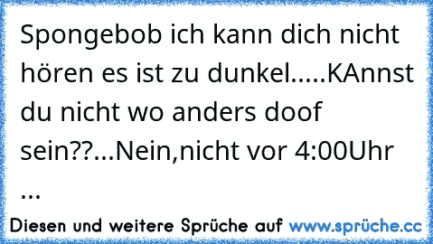 Spongebob ich kann dich nicht hören es ist zu dunkel.....KAnnst du nicht wo anders doof sein??...Nein,nicht vor 4:00Uhr ...♥