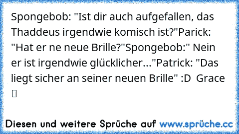 Spongebob: "Ist dir auch aufgefallen, das Thaddeus irgendwie komisch ist?"
Parick: "Hat er ne neue Brille?"
Spongebob:" Nein er ist irgendwie glücklicher..."
Patrick: "Das liegt sicher an seiner neuen Brille" :D ♥ Grace ™