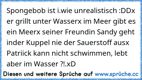 Spongebob ist i.wie unrealistisch :DD
x er grillt unter Wasser
x im Meer gibt es ein Meer
x seiner Freundin Sandy geht inder Kuppel nie der Sauerstoff aus
x Patriick kann nicht schwimmen, lebt aber im Wasser ?!.
xD