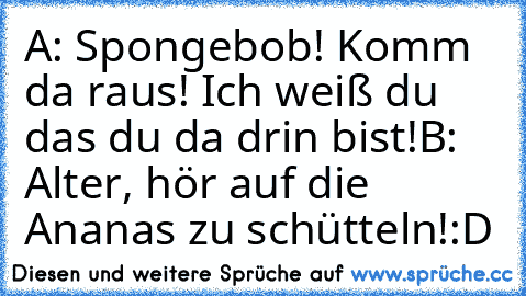 A: Spongebob! Komm da raus! Ich weiß du das du da drin bist!
B: Alter, hör auf die Ananas zu schütteln!
:D