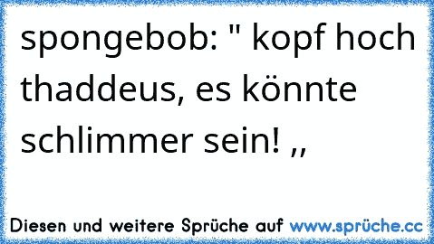 spongebob: " kopf hoch thaddeus, es könnte schlimmer sein! ,,