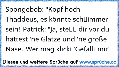 Spongebob: "Kopf hoch Thaddeus, es könnte schℓimmer sein!"
Patrick: "Ja, steℓℓ dir vor du hättest 'ne Glatze und 'ne große Nase."
Wer mag klickt"Gefällt mir"