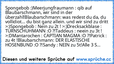 Spongebob :)
Meerjungfraumann : qib auf Blaubarschmann, wir sind in der überzahl!
Blaubarschmann: was redest du da, du vollidiot... du bist ganz allein. und wir sind zu dritt >:)
Spongebob : Nein zu 2t ! >:)
Drecksackblase : TURNSCHUHMANN :O ?!
Taddeus : neein zu 3t ! >:D
Mantarochen : CAPTIAN MAGMA :O ?!
Patrick : zu 4t !
Blaubarschmann: DER ELASTISCHE HOSENBUND :O ?!
Sandy : NEIN zu 5t!
Alle ...