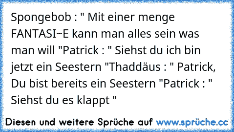 Spongebob : " Mit einer menge FANTASI~E kann man alles sein was man will "
Patrick : " Siehst du ich bin jetzt ein Seestern "
Thaddäus : " Patrick, Du bist bereits ein Seestern "
Patrick : " Siehst du es klappt "