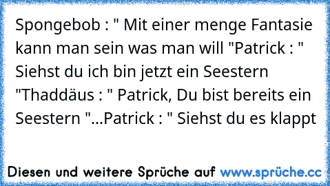 Spongebob : " Mit einer menge Fantasie kann man sein was man will "
Patrick : " Siehst du ich bin jetzt ein Seestern "
Thaddäus : " Patrick, Du bist bereits ein Seestern "
...
Patrick : " Siehst du es klappt