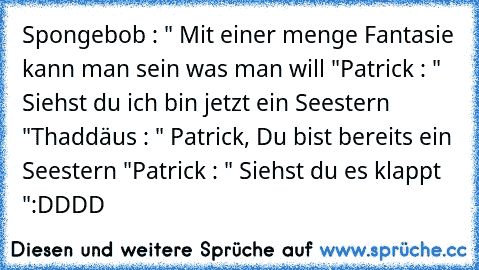 Spongebob : " Mit einer menge Fantasie kann man sein was man will "
Patrick : " Siehst du ich bin jetzt ein Seestern "
Thaddäus : " Patrick, Du bist bereits ein Seestern "
Patrick : " Siehst du es klappt "
:DDDD