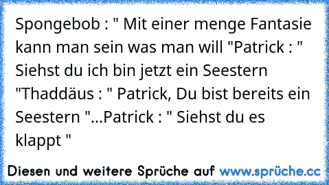 Spongebob : " Mit einer menge Fantasie kann man sein was man will "
Patrick : " Siehst du ich bin jetzt ein Seestern "
Thaddäus : " Patrick, Du bist bereits ein Seestern "
...
Patrick : " Siehst du es klappt "