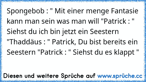 Spongebob : " Mit einer menge Fantasie kann man sein was man will "
Patrick : " Siehst du ich bin jetzt ein Seestern "
Thaddäus : " Patrick, Du bist bereits ein Seestern "
Patrick : " Siehst du es klappt "