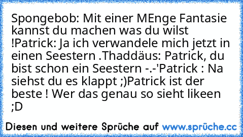 Spongebob: Mit einer MEnge Fantasie kannst du machen was du wilst !
Patrick: Ja ich verwandele mich jetzt in einen Seestern .
Thaddäus: Patrick, du bist schon ein Seestern -.-'
Patrick : Na siehst du es klappt ;)
Patrick ist der beste ! Wer das genau so sieht likeen ;D