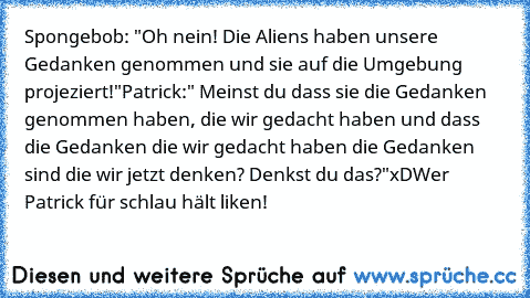 Spongebob: "Oh nein! Die Aliens haben unsere Gedanken genommen und sie auf die Umgebung projeziert!"
Patrick:" Meinst du dass sie die Gedanken genommen haben, die wir gedacht haben und dass die Gedanken die wir gedacht haben die Gedanken sind die wir jetzt denken? Denkst du das?"
xD
Wer Patrick für schlau hält liken!