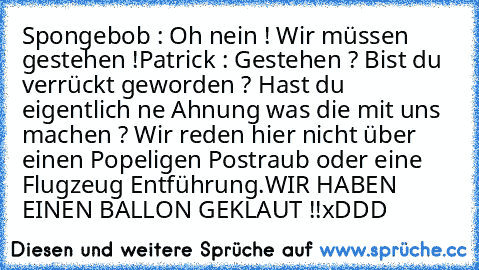 Spongebob : Oh nein ! Wir müssen gestehen !
Patrick : Gestehen ? Bist du verrückt geworden ? Hast du eigentlich ne Ahnung was die mit uns machen ? Wir reden hier nicht über einen Popeligen Postraub oder eine Flugzeug Entführung.
WIR HABEN EINEN BALLON GEKLAUT !!
xDDD