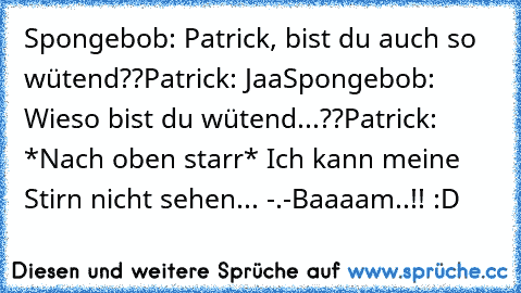 Spongebob: Patrick, bist du auch so wütend??
Patrick: Jaa
Spongebob: Wieso bist du wütend...??
Patrick: *Nach oben starr* Ich kann meine Stirn nicht sehen... -.-
Baaaam..!! :D