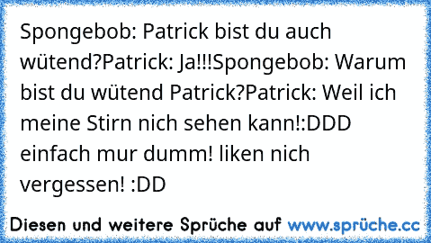 Spongebob: Patrick bist du auch wütend?
Patrick: Ja!!!
Spongebob: Warum bist du wütend Patrick?
Patrick: Weil ich meine Stirn nich sehen kann!
:DDD einfach mur dumm! liken nich vergessen! :DD