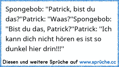 Spongebob: ''Patrick, bist du das?''
Patrick: ''Waas?''
Spongebob: ''Bist du das, Patrick?''
Patrick: ''Ich kann dich nicht hören es ist so dunkel hier drin!!!''