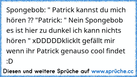 Spongebob: " Patrick kannst du mich hören ?? "
Patrick: " Nein Spongebob es ist hier zu dunkel ich kann nichts hören " 
xDDDDD
klicklt gefällt mir wenn ihr Patrick genauso cool findet :D