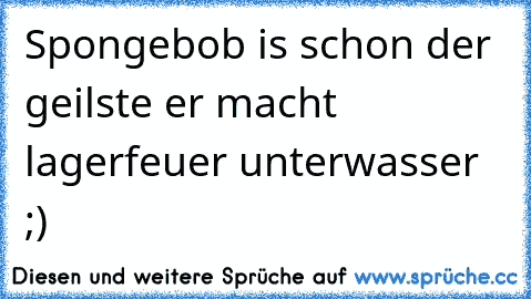 Spongebob is schon der geilste er macht lagerfeuer unterwasser ;)