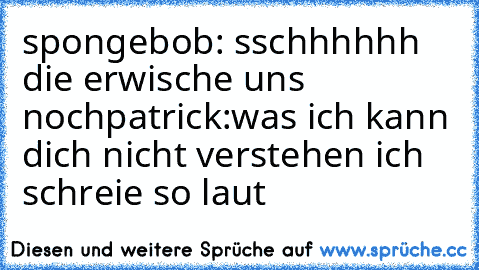 spongebob: sschhhhhh die erwische uns noch
patrick:was ich kann dich nicht verstehen ich schreie so laut