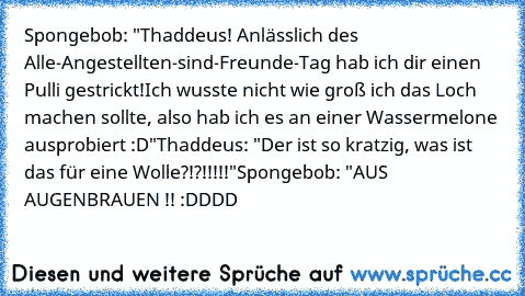 Spongebob: "Thaddeus! Anlässlich des Alle-Angestellten-sind-Freunde-Tag hab ich dir einen Pulli gestrickt!
Ich wusste nicht wie groß ich das Loch machen sollte, also hab ich es an einer Wassermelone ausprobiert :D"
Thaddeus: "Der ist so kratzig, was ist das für eine Wolle?!?!!!!!"
Spongebob: "AUS AUGENBRAUEN !! :DDDD