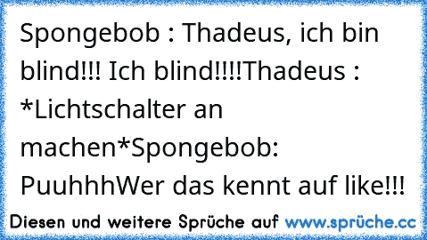 Spongebob : Thadeus, ich bin blind!!! Ich blind!!!!
Thadeus : *Lichtschalter an machen*
Spongebob: Puuhhh
Wer das kennt auf like!!!