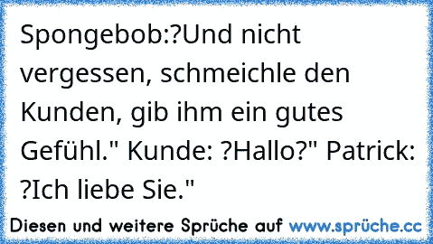 Spongebob:
?Und nicht vergessen, schmeichle den Kunden, gib ihm ein gutes Gefühl." 
Kunde: ?Hallo?" 
Patrick: ?Ich liebe Sie."