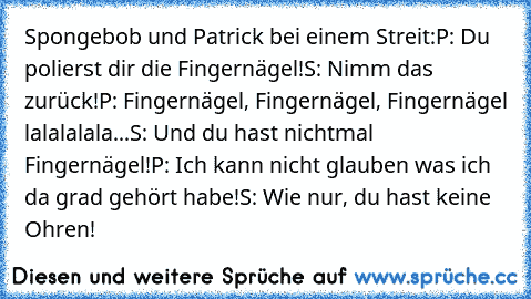 Spongebob und Patrick bei einem Streit:
P: Du polierst dir die Fingernägel!
S: Nimm das zurück!
P: Fingernägel, Fingernägel, Fingernägel lalalalala...
S: Und du hast nichtmal Fingernägel!
P: Ich kann nicht glauben was ich da grad gehört habe!
S: Wie nur, du hast keine Ohren!