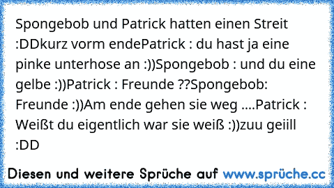 Spongebob und Patrick hatten einen Streit :DD
kurz vorm ende
Patrick : du hast ja eine pinke unterhose an :))
Spongebob : und du eine gelbe :))
Patrick : Freunde ??
Spongebob: Freunde :))
Am ende gehen sie weg ....
Patrick : Weißt du eigentlich war sie weiß :))
zuu geiill :DD