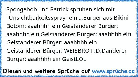 Spongebob und Patrick sprühen sich mit "Unsichtbarkeitsspray" ein ...
Bürger aus Bikini Botom: aaahhhh ein Geist
anderer Bürger: aaahhhh ein Geist
anderer Bürger: aaahhhh ein Geist
anderer Bürger: aaahhhh ein Geist
anderer Bürger: WEISBROT :D:D
anderer Bürger: aaahhhh ein Geist
LOL