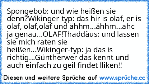 Spongebob: und wie heißen sie denn?
Wikinger-typ: das hir is olaf, er is olaf, olaf,olaf und ähhm...ähhm...ahc ja genau...OLAF!
Thaddäus: und lassen sie mich raten sie heißen...
Wikinger-typ: ja das is richtig...Günther
wer das kennt und auch einfach zu geil findet lliken!!