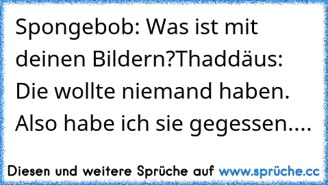 Spongebob: Was ist mit deinen Bildern?
Thaddäus: Die wollte niemand haben. Also habe ich sie gegessen....