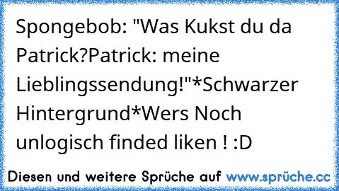 Spongebob: "Was Kukst du da Patrick?Patrick: meine Lieblingssendung!"
*Schwarzer Hintergrund*
Wers Noch unlogisch finded liken ! :D