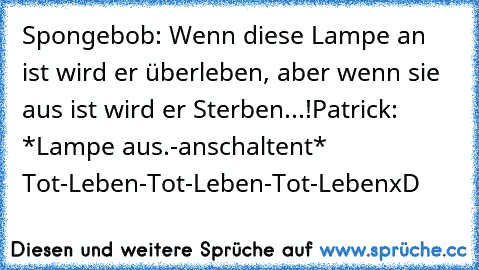 Spongebob: Wenn diese Lampe an ist wird er überleben, aber wenn sie aus ist wird er Sterben...!
Patrick: *Lampe aus.-anschaltent* Tot-Leben-Tot-Leben-Tot-Leben
xD