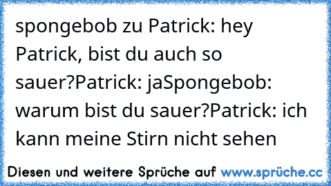 spongebob zu Patrick: hey Patrick, bist du auch so sauer?
Patrick: ja
Spongebob: warum bist du sauer?
Patrick: ich kann meine Stirn nicht sehen