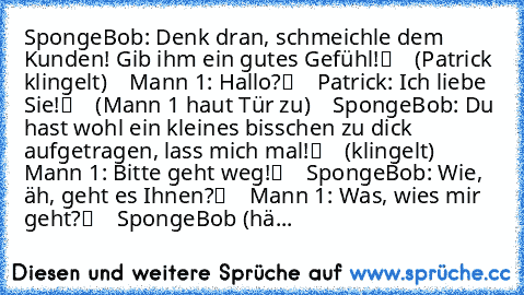 SpongeBob: „Denk dran, schmeichle dem Kunden! Gib ihm ein gutes Gefühl!“
    (Patrick klingelt)
    Mann 1: „Hallo?“
    Patrick: „Ich liebe Sie!“
    (Mann 1 haut Tür zu)
    SpongeBob: „Du hast wohl ein kleines bisschen zu dick aufgetragen, lass mich mal!“
    (klingelt)
    Mann 1: „Bitte geht weg!“
    SpongeBob: „Wie, äh, geht es Ihnen?“
    Mann 1: „Was, wie’s mir geht?“
    SpongeBob (hä...