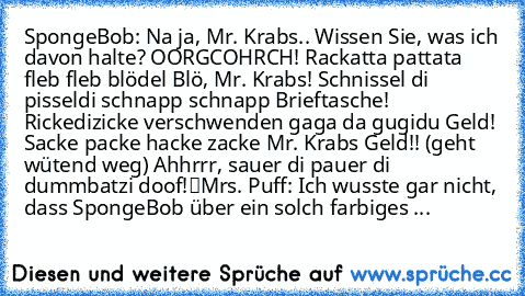 SpongeBob: „Na ja, Mr. Krabs.. Wissen Sie, was ich davon halte? OORGCOHRCH! Rackatta pattata fleb fleb blödel Blö, Mr. Krabs! Schnissel di pisseldi schnapp schnapp Brieftasche! Rickedizicke verschwenden gaga da gugidu Geld! Sacke packe hacke zacke Mr. Krabs Geld!! (geht wütend weg) „Ahhrrr, sauer di pauer di dummbatzi doof!“
Mrs. Puff: „Ich wusste gar nicht, dass SpongeBob über ein solch farbig...