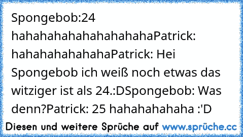 Spongebob:24 hahahahahahahahahaha
Patrick: hahahahahahaha
Patrick: Hei Spongebob ich weiß noch etwas das witziger ist als 24.:D
Spongebob: Was denn?
Patrick: 25 hahahahahaha :'D