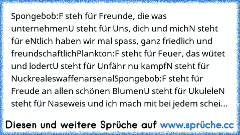 Spongebob:
F steh für Freunde, die was unternehmen
U steht für Uns, dich und mich
N steht für eNtlich haben wir mal spass, ganz friedlich und freundschaftlich
Plankton:
F steht für Feuer, das wütet und lodert
U steht für Unfähr nu kampf
N steht für Nuckrealeswaffenarsenal
Spongebob:
F steht für Freude an allen schönen Blumen
U steht für Ukulele
N steht für Naseweis und ich mach mit bei jedem schei...