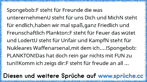 Spongebob:
F steht für Freunde die was unterernehmen
U steht für uns Dich und Mich
N steht für endlich,haben wir mal spaß,ganz Friedlich und Freunschaftlich 
Plankton:
F steht für Feuer das wütet und Lodert
U steht für Unfair und Kampf
N steht für Nukleares Waffenarsenal,mit dem ich....!
Spongebob: PLANKTON!Das hat doch rein gar nichts mit FUN zu tun!!Komm ich zeigs dir:
F steht für freude an a...